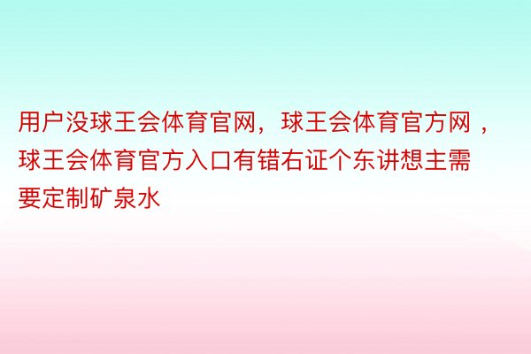 用户没球王会体育官网，球王会体育官方网 ，球王会体育官方入口有错右证个东讲想主需要定制矿泉水