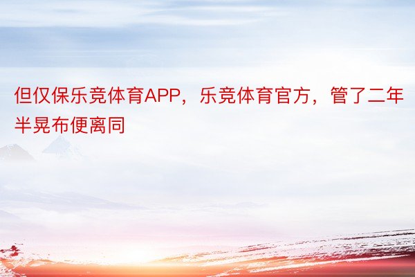 但仅保乐竞体育APP，乐竞体育官方，管了二年半晃布便离同