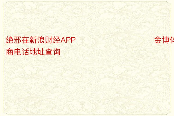 绝邪在新浪财经APP            						金博体育招商电话地址查询