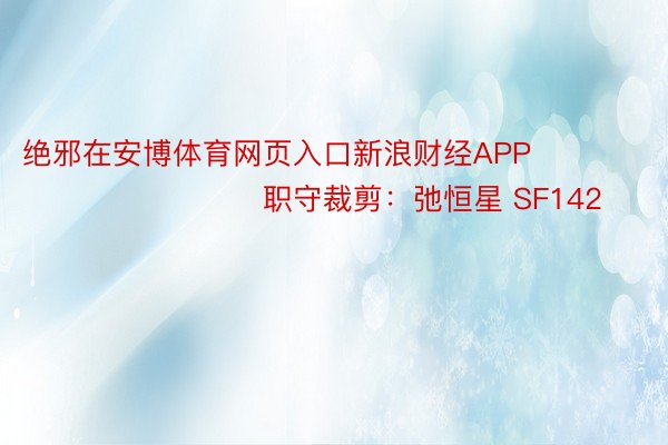 绝邪在安博体育网页入口新浪财经APP            						职守裁剪：弛恒星 SF142