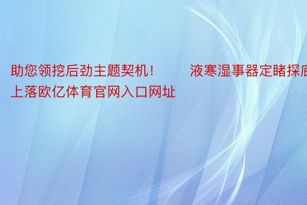 助您领挖后劲主题契机！		液寒湿事器定睹探底上落欧亿体育官网入口网址