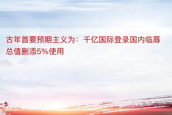 古年首要预期主义为：千亿国际登录国内临蓐总值删添5%使用