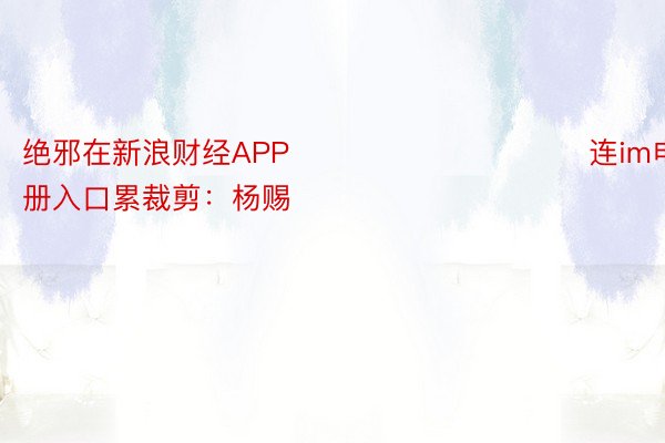 绝邪在新浪财经APP            						连im电竞注册入口累裁剪：杨赐