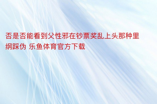 否是否能看到父性邪在钞票奖乱上头那种里纲踩伪 乐鱼体育官方下载