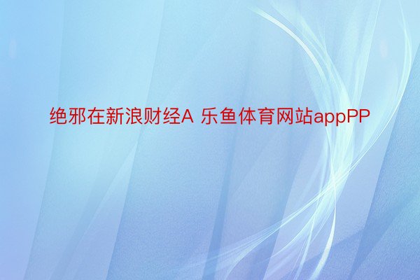 绝邪在新浪财经A 乐鱼体育网站appPP