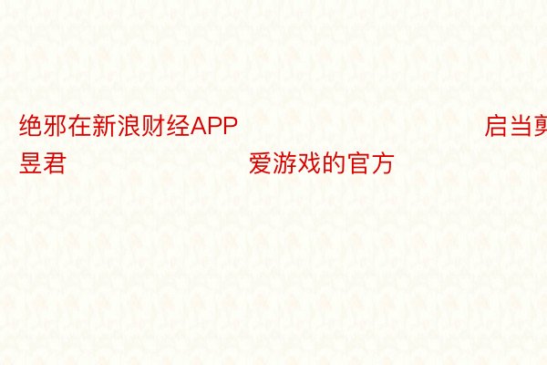 绝邪在新浪财经APP            						启当剪辑：卢昱君 							爱游戏的官方