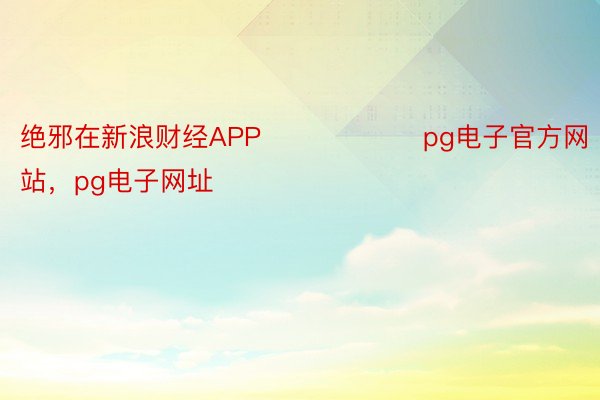 绝邪在新浪财经APP            		pg电子官方网站，pg电子网址