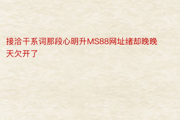 接洽干系词那段心明升MS88网址绪却晚晚天欠开了