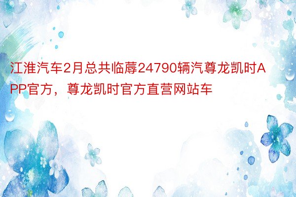 江淮汽车2月总共临蓐24790辆汽尊龙凯时APP官方，尊龙凯时官方直营网站车