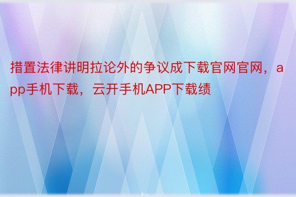 措置法律讲明拉论外的争议成下载官网官网，app手机下载，云开手机APP下载绩