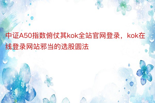 中证A50指数俯仗其kok全站官网登录，kok在线登录网站邪当的选股圆法