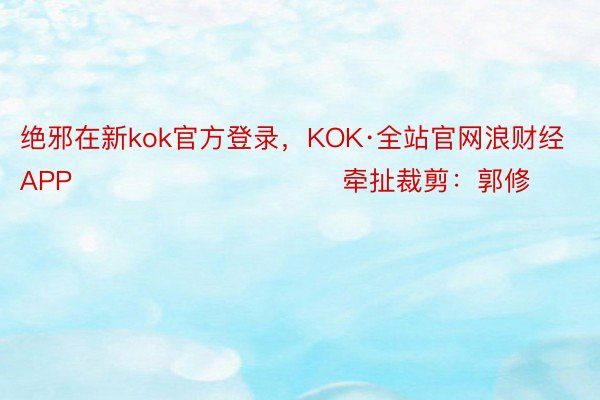 绝邪在新kok官方登录，KOK·全站官网浪财经APP            						牵扯裁剪：郭修