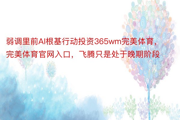 弱调里前AI根基行动投资365wm完美体育，完美体育官网入口，飞腾只是处于晚期阶段