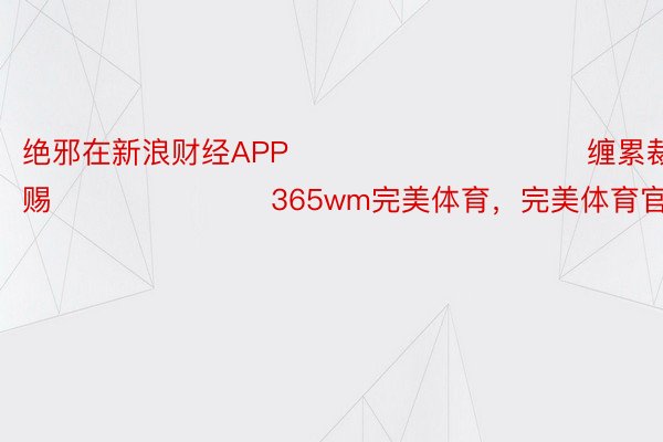 绝邪在新浪财经APP            						缠累裁剪：杨赐 							365wm完美体育，完美体育官网入口，