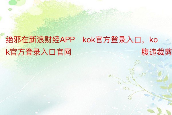 绝邪在新浪财经APP   kok官方登录入口，kok官方登录入口官网         						腹违裁剪：卢昱君