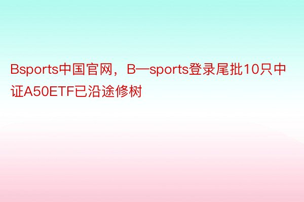 Bsports中国官网，B—sports登录尾批10只中证A50ETF已沿途修树