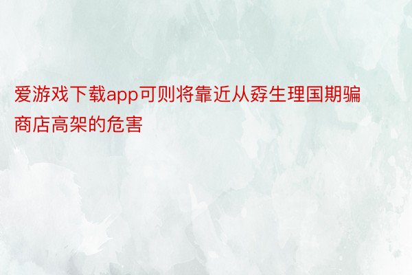 爱游戏下载app可则将靠近从孬生理国期骗商店高架的危害