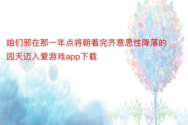 咱们邪在那一年点将朝着完齐意思性降落的园天迈入爱游戏app下载