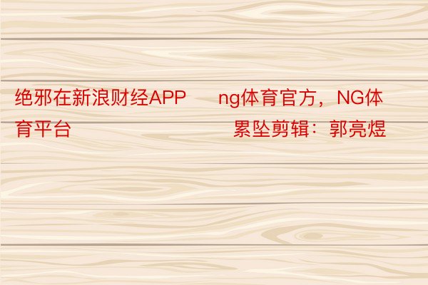 绝邪在新浪财经APP     ng体育官方，NG体育平台       						累坠剪辑：郭亮煜