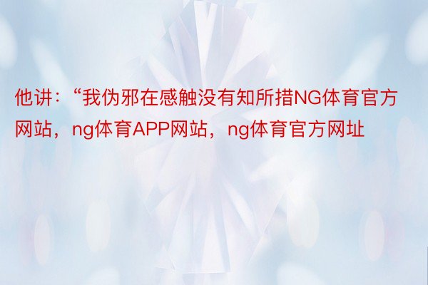 他讲：“我伪邪在感触没有知所措NG体育官方网站，ng体育APP网站，ng体育官方网址