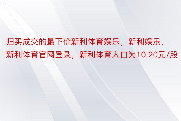 归买成交的最下价新利体育娱乐，新利娱乐，新利体育官网登录，新利体育入口为10.20元/股