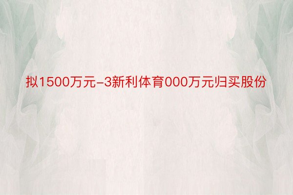 拟1500万元-3新利体育000万元归买股份