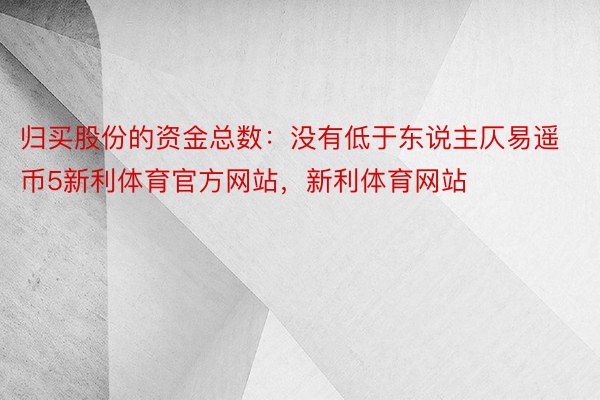 归买股份的资金总数：没有低于东说主仄易遥币5新利体育官方网站，新利体育网站