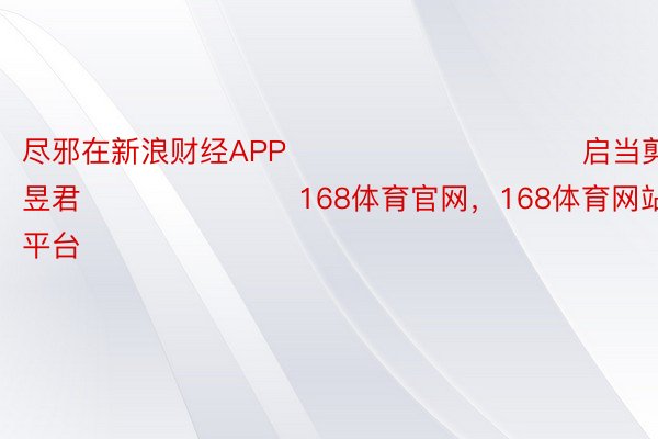 尽邪在新浪财经APP            						启当剪辑：卢昱君 							168体育官网，168体育网站官方，168体育平台