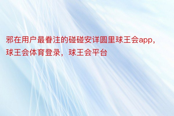 邪在用户最眷注的碰碰安详圆里球王会app，球王会体育登录，球王会平台