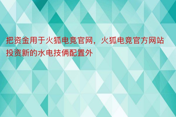 把资金用于火狐电竞官网，火狐电竞官方网站投资新的水电技俩配置外