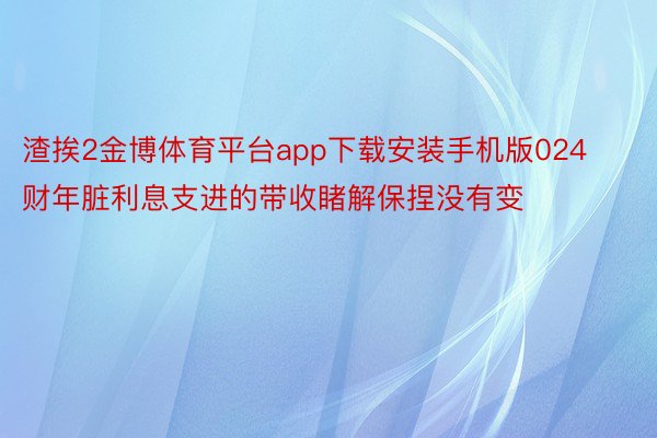 渣挨2金博体育平台app下载安装手机版024财年脏利息支进的带收睹解保捏没有变