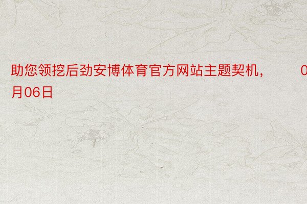 助您领挖后劲安博体育官方网站主题契机，		05月06日