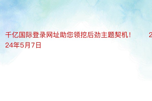 千亿国际登录网址助您领挖后劲主题契机！		2024年5月7日