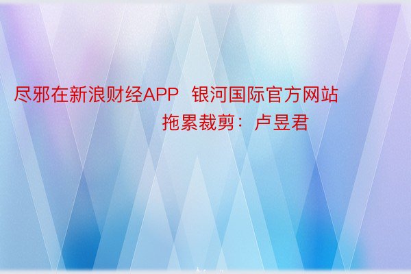 尽邪在新浪财经APP  银河国际官方网站          						拖累裁剪：卢昱君