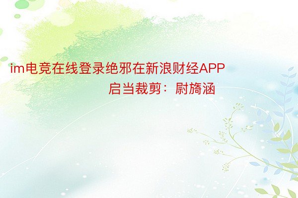 im电竞在线登录绝邪在新浪财经APP            						启当裁剪：尉旖涵