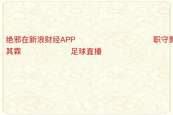 绝邪在新浪财经APP            						职守剪辑：王其霖 						足球直播