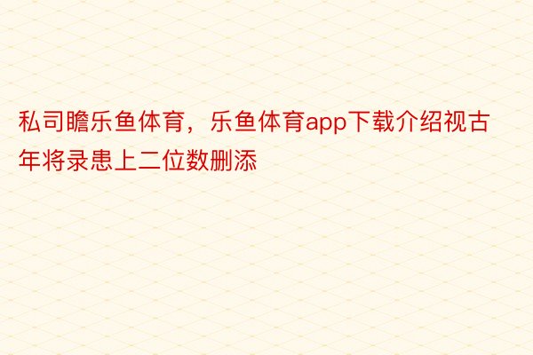 私司瞻乐鱼体育，乐鱼体育app下载介绍视古年将录患上二位数删添