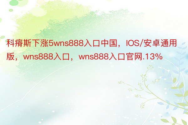 科瘠斯下涨5wns888入口中国，IOS/安卓通用版，wns888入口，wns888入口官网.13%