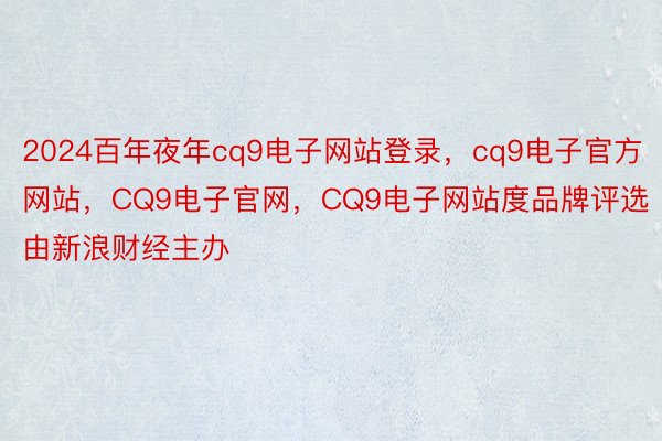 2024百年夜年cq9电子网站登录，cq9电子官方网站，CQ9电子官网，CQ9电子网站度品牌评选 由新浪财经主办