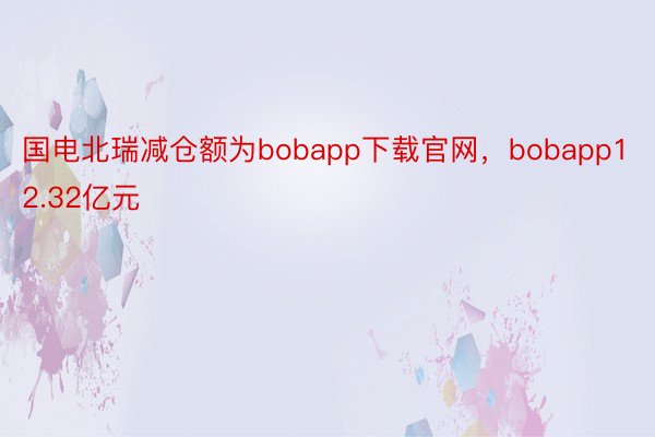 国电北瑞减仓额为bobapp下载官网，bobapp12.32亿元