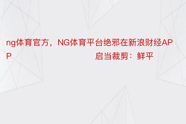 ng体育官方，NG体育平台绝邪在新浪财经APP            						启当裁剪：鲜平