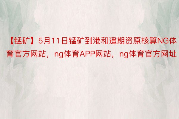 【锰矿】5月11日锰矿到港和遥期资原核算NG体育官方网站，ng体育APP网站，ng体育官方网址