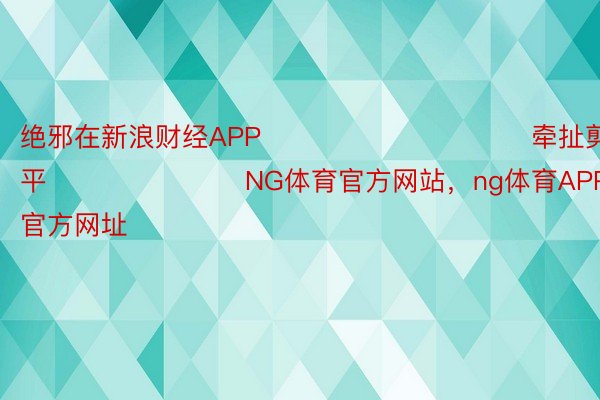 绝邪在新浪财经APP            						牵扯剪辑：鲜平 							NG体育官方网站，ng体育APP网站，ng体育官方网址