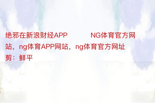 绝邪在新浪财经APP          NG体育官方网站，ng体育APP网站，ng体育官方网址  						启当裁剪：鲜平