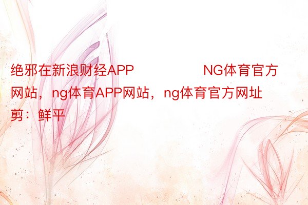 绝邪在新浪财经APP            	NG体育官方网站，ng体育APP网站，ng体育官方网址					职守裁剪：鲜平