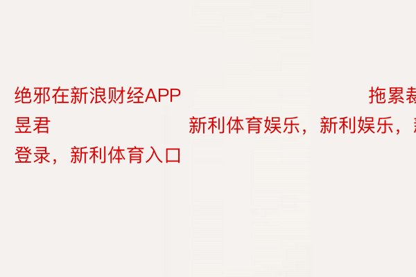 绝邪在新浪财经APP            						拖累裁剪：卢昱君 							新利体育娱乐，新利娱乐，新利体育官网登录，新利体育入口