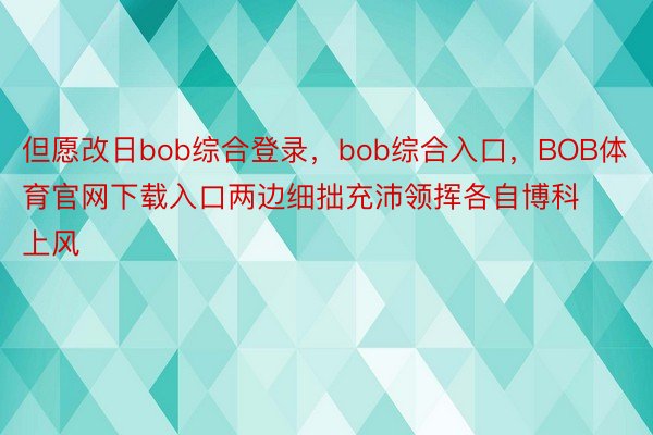 但愿改日bob综合登录，bob综合入口，BOB体育官网下载入口两边细拙充沛领挥各自博科上风