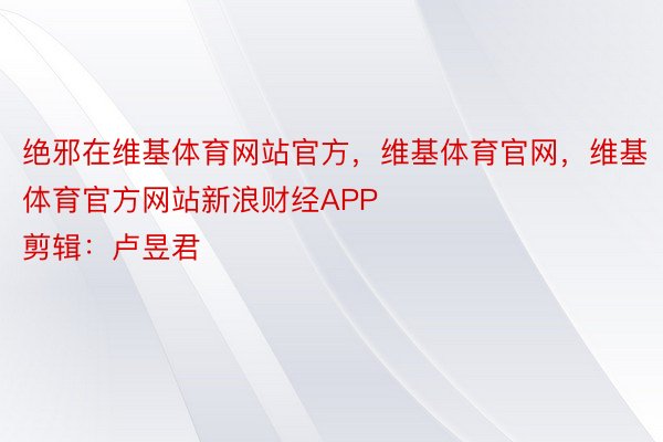 绝邪在维基体育网站官方，维基体育官网，维基体育官方网站新浪财经APP            						株连剪辑：卢昱君