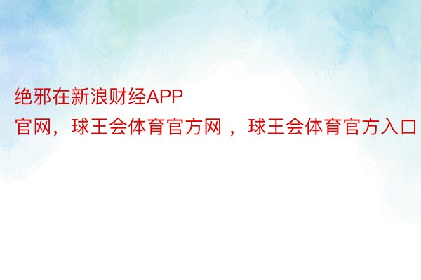 绝邪在新浪财经APP            													球王会体育官网，球王会体育官方网 ，球王会体育官方入口