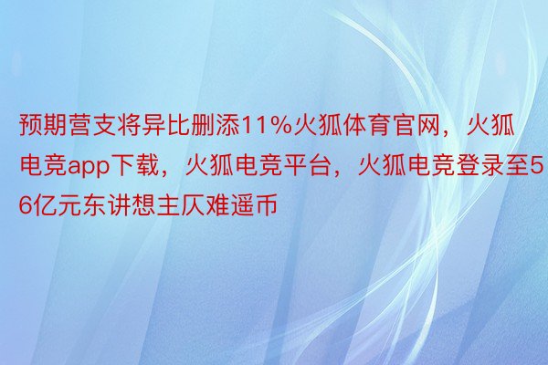 预期营支将异比删添11%火狐体育官网，火狐电竞app下载，火狐电竞平台，火狐电竞登录至56亿元东讲想主仄难遥币